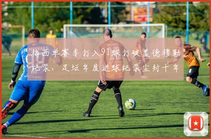 梅西单赛季打入91球打破盖德穆勒纪录,足坛年度进球纪录尘封十年