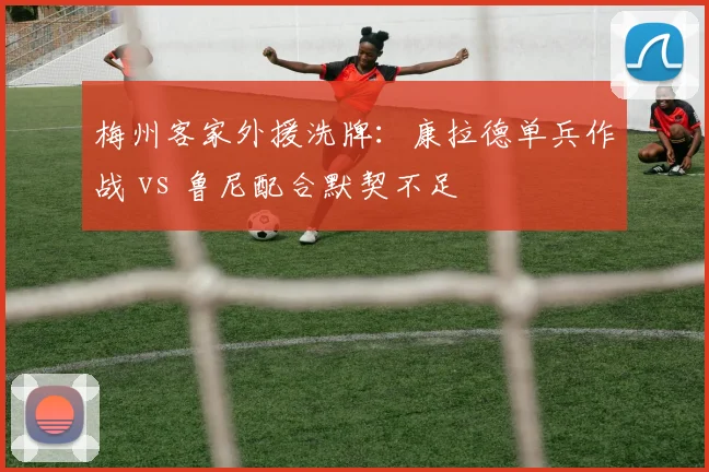梅州客家外援洗牌:康拉德单兵作战 vs 鲁尼配合默契不足