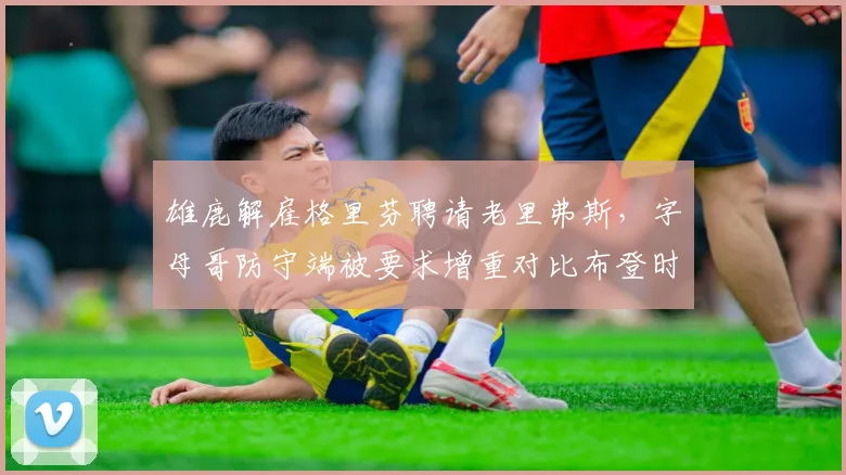 雄鹿解雇格里芬聘请老里弗斯,字母哥防守端被要求增重对比布登时代减重策略