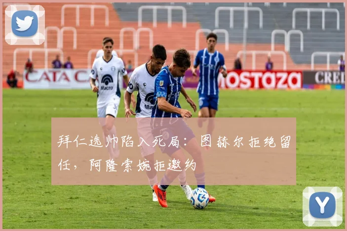 拜仁选帅陷入死局:图赫尔拒绝留任,阿隆索婉拒邀约