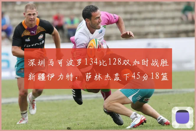 深圳马可波罗134比128双加时战胜新疆伊力特，萨林杰轰下45分18篮板