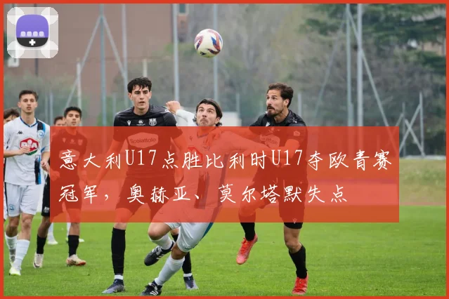 意大利U17点胜比利时U17夺欧青赛冠军,奥赫亚、莫尔塔默失点
